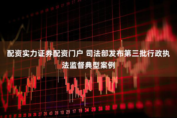 配资实力证券配资门户 司法部发布第三批行政执法监督典型案例