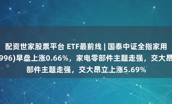 配资世家股票平台 ETF最前线 | 国泰中证全指家用电器ETF(159996)早盘上涨0.66%，家电零部件主题走强，交大昂立上涨5.69%