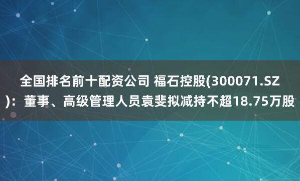 全国排名前十配资公司 福石控股(300071.SZ)：董事、高级管理人员袁斐拟减持不超18.75万股
