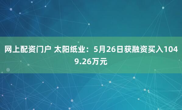 网上配资门户 太阳纸业：5月26日获融资买入1049.26万元