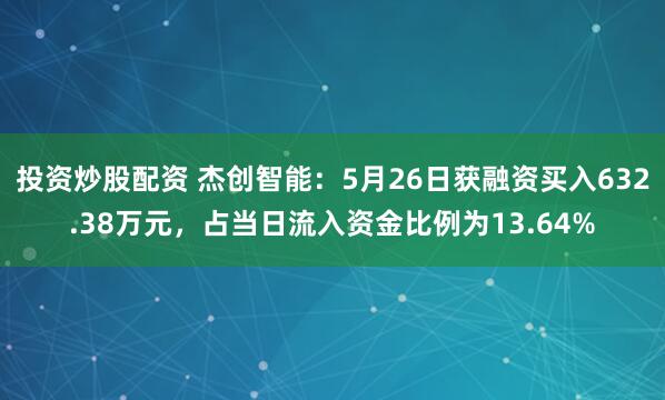 投资炒股配资 杰创智能：5月26日获融资买入632.38万元，占当日流入资金比例为13.64%