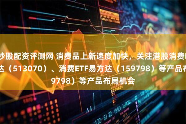 炒股配资评测网 消费品上新速度加快，关注港股消费ETF易方达（513070）、消费ETF易方达（159798）等产品布局机会