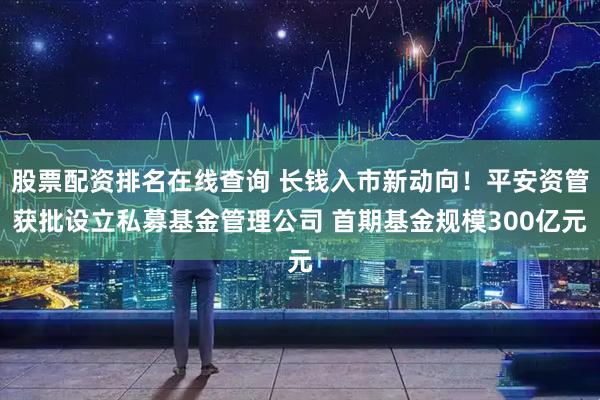 股票配资排名在线查询 长钱入市新动向！平安资管获批设立私募基金管理公司 首期基金规模300亿元