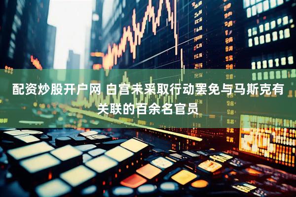 配资炒股开户网 白宫未采取行动罢免与马斯克有关联的百余名官员
