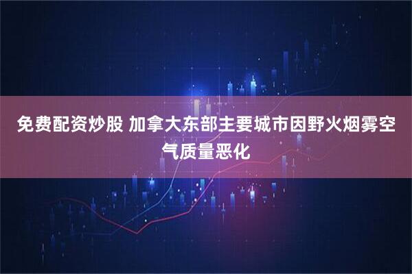 免费配资炒股 加拿大东部主要城市因野火烟雾空气质量恶化