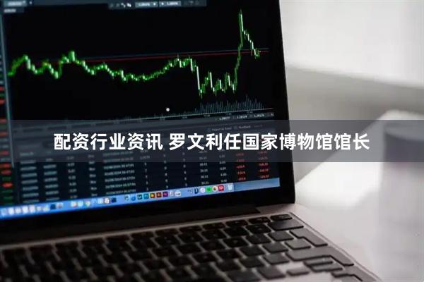 配资行业资讯 罗文利任国家博物馆馆长