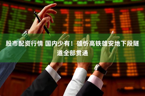 股市配资行情 国内少有！雄忻高铁雄安地下段隧道全部贯通