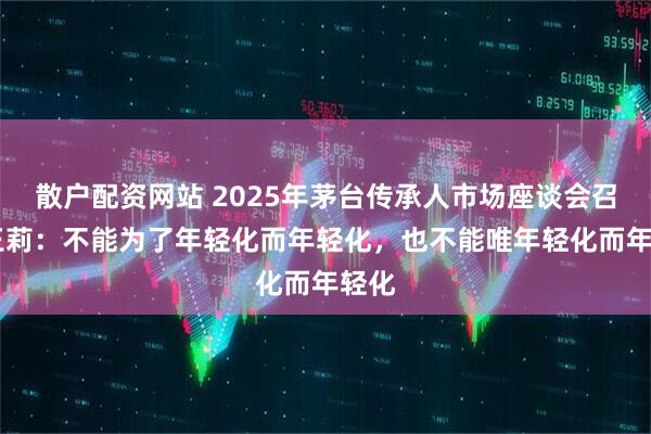 散户配资网站 2025年茅台传承人市场座谈会召开 王莉：不能为了年轻化而年轻化，也不能唯年轻化而年轻化