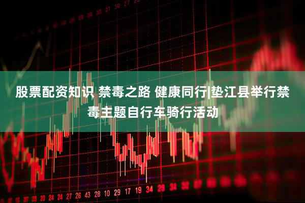 股票配资知识 禁毒之路 健康同行|垫江县举行禁毒主题自行车骑行活动