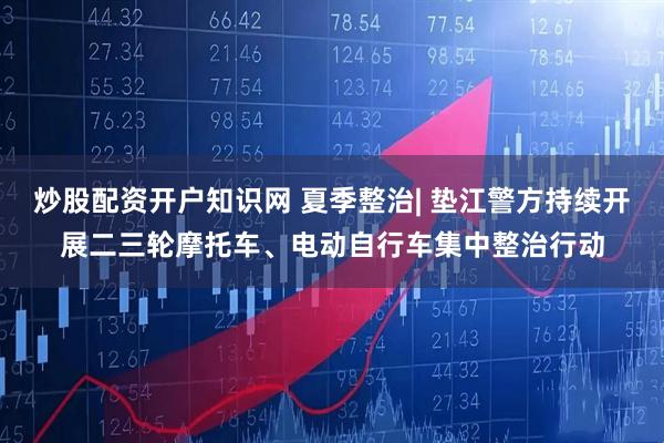 炒股配资开户知识网 夏季整治| 垫江警方持续开展二三轮摩托车、电动自行车集中整治行动