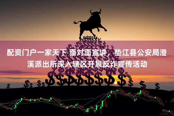 配资门户一家天下 面对面宣讲，垫江县公安局澄溪派出所深入辖区开展反诈宣传活动