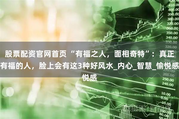 股票配资官网首页 “有福之人，面相奇特”：真正有福的人，脸上会有这3种好风水_内心_智慧_愉悦感