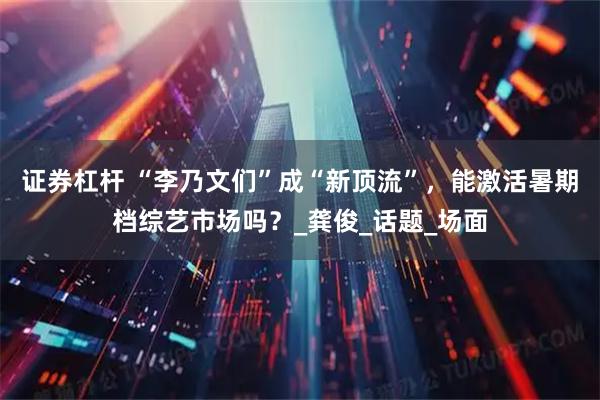 证券杠杆 “李乃文们”成“新顶流”，能激活暑期档综艺市场吗？_龚俊_话题_场面