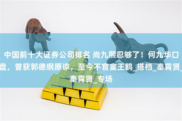 中国前十大证券公司排名 尚九熙忍够了！何九华口碑崩盘，曾获郭德纲原谅，至今不官宣王鸥_搭档_秦霄贤_专场