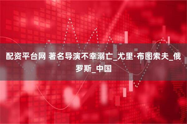 配资平台网 著名导演不幸溺亡_尤里·布图索夫_俄罗斯_中国