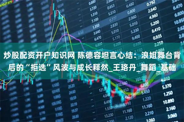 炒股配资开户知识网 陈德容坦言心结：浪姐舞台背后的“拒选”风波与成长释然_王珞丹_舞蹈_基础
