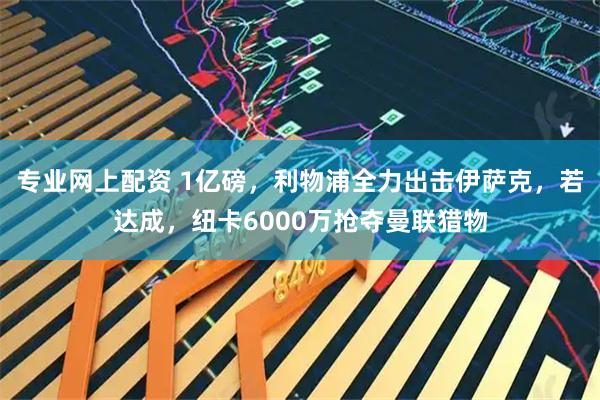 专业网上配资 1亿磅，利物浦全力出击伊萨克，若达成，纽卡6000万抢夺曼联猎物