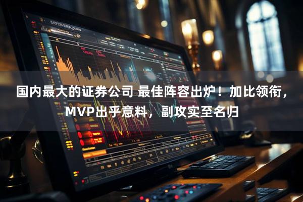 国内最大的证券公司 最佳阵容出炉！加比领衔，MVP出乎意料，副攻实至名归