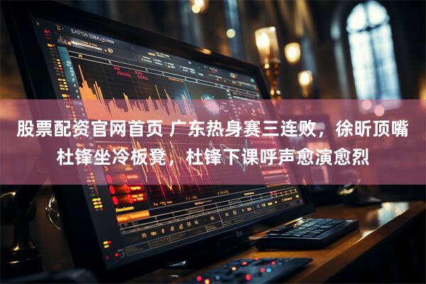 股票配资官网首页 广东热身赛三连败，徐昕顶嘴杜锋坐冷板凳，杜锋下课呼声愈演愈烈