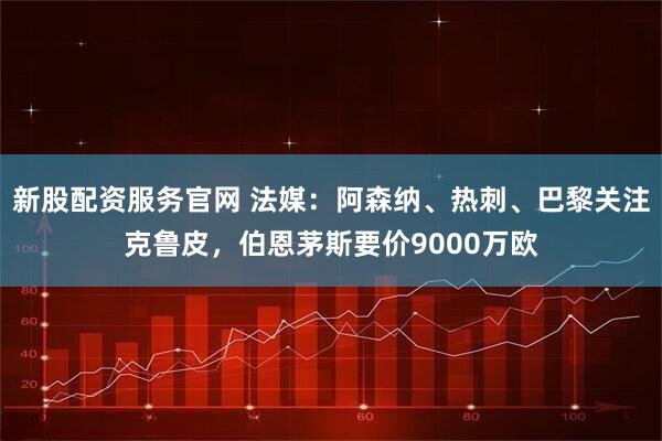 新股配资服务官网 法媒：阿森纳、热刺、巴黎关注克鲁皮，伯恩茅斯要价9000万欧